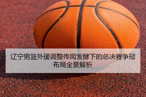辽宁男篮外援调整传闻发酵下的总决赛争冠布局全景解析