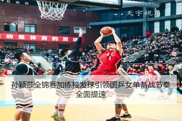 孙颖莎全锦赛加练接发球引领国乒女单备战节奏全面提速