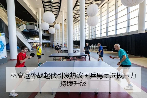 林高远外战起伏引发热议国乒男团选拔压力持续升级